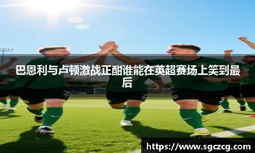 巴恩利与卢顿激战正酣谁能在英超赛场上笑到最后