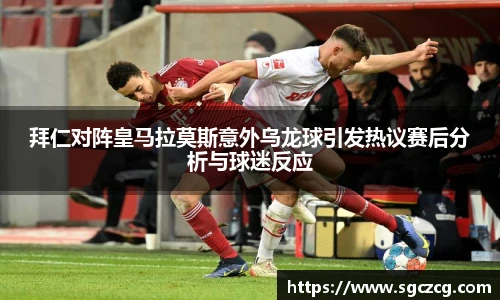 拜仁对阵皇马拉莫斯意外乌龙球引发热议赛后分析与球迷反应