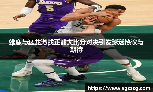 雄鹿与猛龙激战正酣大比分对决引发球迷热议与期待